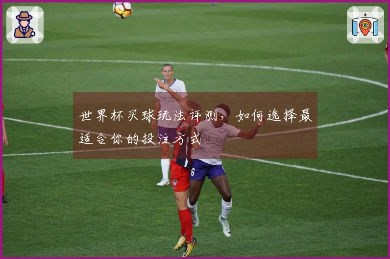 世界杯买球玩法评测，如何选择最适合你的投注方式