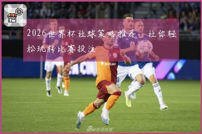 2026世界杯让球策略推荐，让你轻松玩转比赛投注